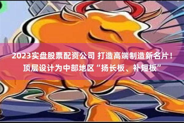 2023实盘股票配资公司 打造高端制造新名片！顶层设计为中部地区“扬长板、补短板”