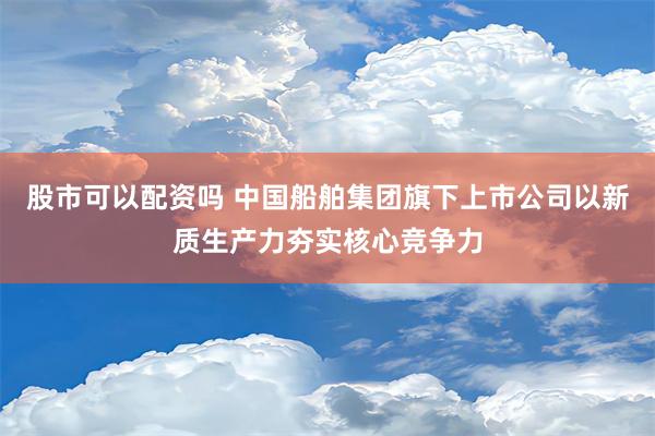 股市可以配资吗 中国船舶集团旗下上市公司以新质生产力夯实核心竞争力