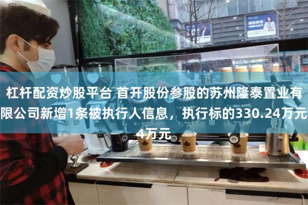 杠杆配资炒股平台 首开股份参股的苏州隆泰置业有限公司新增1条被执行人信息，执行标的330.24万元