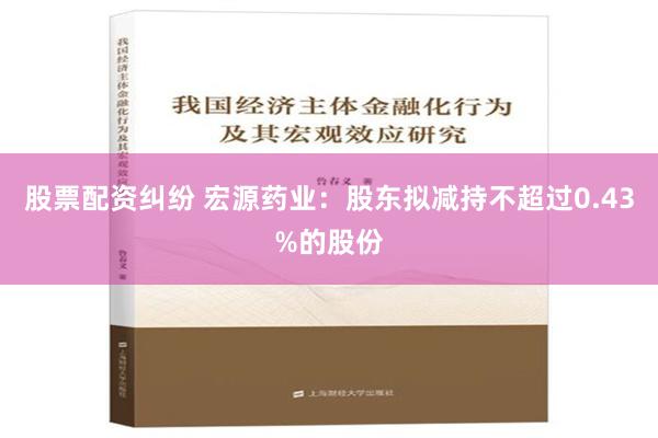 股票配资纠纷 宏源药业：股东拟减持不超过0.43%的股份