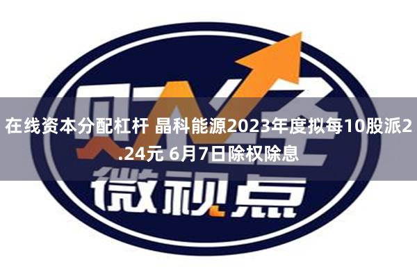 在线资本分配杠杆 晶科能源2023年度拟每10股派2.24元 6月7日除权除息