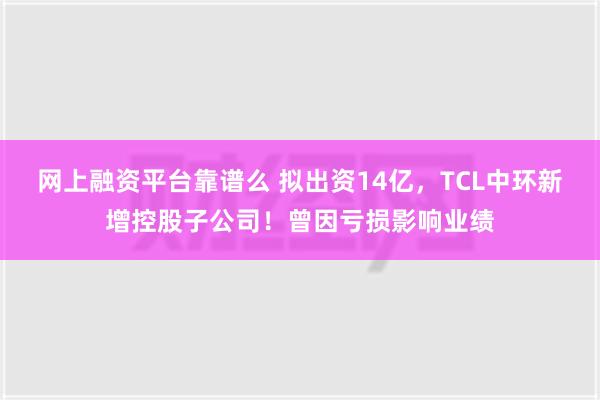 网上融资平台靠谱么 拟出资14亿，TCL中环新增控股子公司！曾因亏损影响业绩