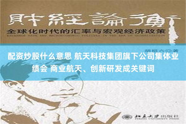 配资炒股什么意思 航天科技集团旗下公司集体业绩会 商业航天、创新研发成关键词