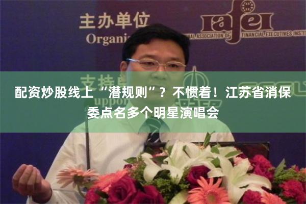 配资炒股线上 “潜规则”？不惯着！江苏省消保委点名多个明星演唱会