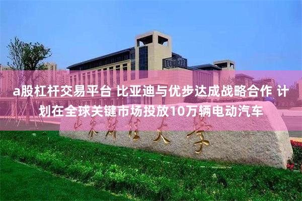 a股杠杆交易平台 比亚迪与优步达成战略合作 计划在全球关键市场投放10万辆电动汽车