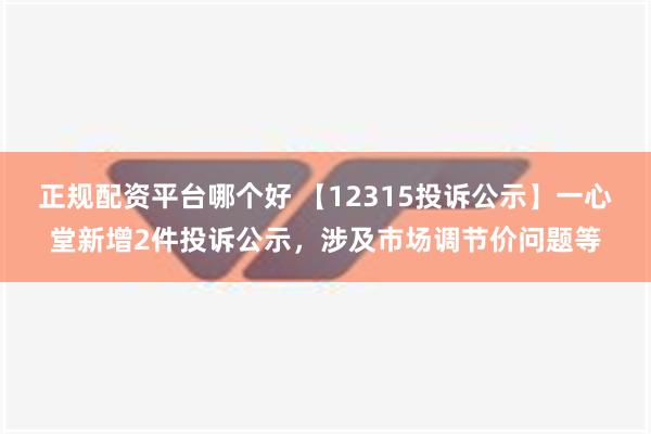 正规配资平台哪个好 【12315投诉公示】一心堂新增2件投诉公示，涉及市场调节价问题等