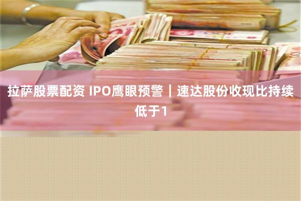 拉萨股票配资 IPO鹰眼预警｜速达股份收现比持续低于1