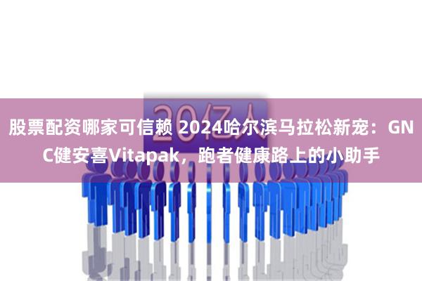 股票配资哪家可信赖 2024哈尔滨马拉松新宠：GNC健安喜Vitapak，跑者健康路上的小助手