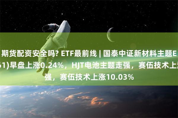 期货配资安全吗? ETF最前线 | 国泰中证新材料主题ETF(159761)早盘上涨0.24%，HJT电池主题走强，赛伍技术上涨10.03%