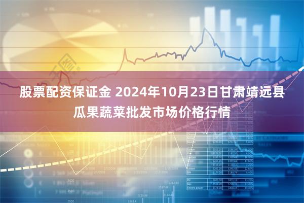 股票配资保证金 2024年10月23日甘肃靖远县瓜果蔬菜批发市场价格行情