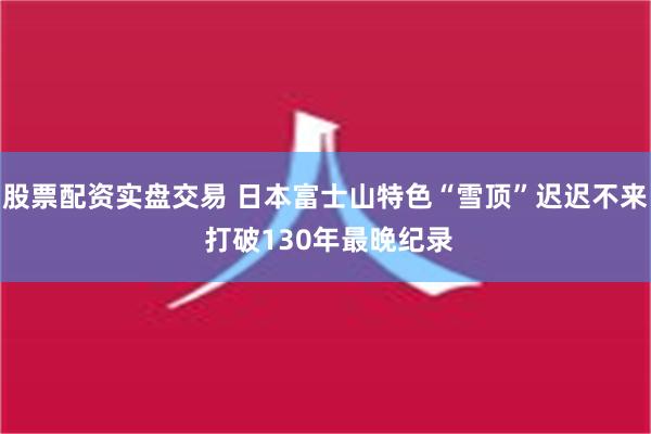股票配资实盘交易 日本富士山特色“雪顶”迟迟不来 打破130年最晚纪录