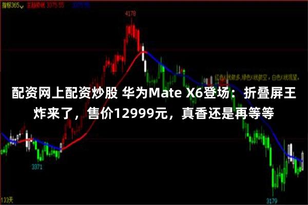 配资网上配资炒股 华为Mate X6登场：折叠屏王炸来了，售价12999元，真香还是再等等