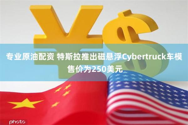 专业原油配资 特斯拉推出磁悬浮Cybertruck车模 售价为250美元