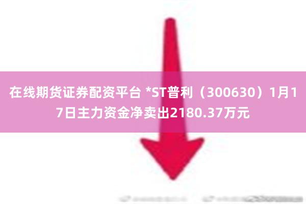 在线期货证券配资平台 *ST普利（300630）1月17日主力资金净卖出2180.37万元