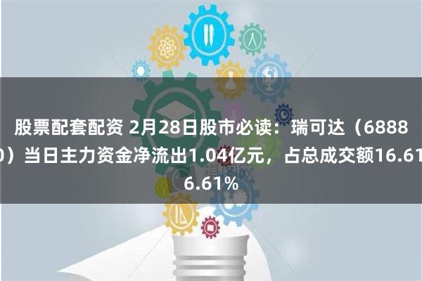 股票配套配资 2月28日股市必读：瑞可达（688800）当日主力资金净流出1.04亿元，占总成交额16.61%